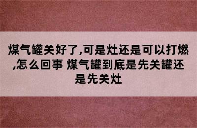 煤气罐关好了,可是灶还是可以打燃,怎么回事 煤气罐到底是先关罐还是先关灶